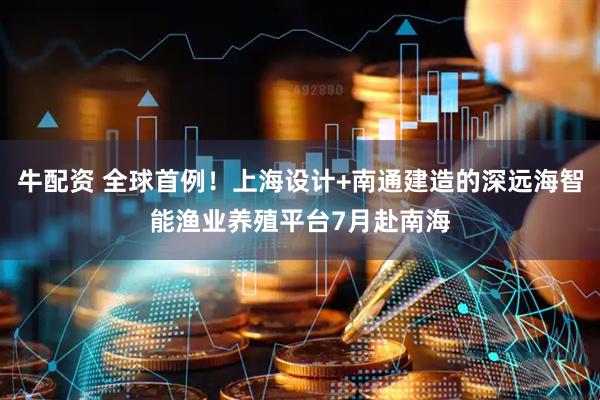 牛配资 全球首例！上海设计+南通建造的深远海智能渔业养殖平台7月赴南海