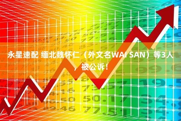 永星速配 缅北魏怀仁（外文名WAI SAN）等3人，被公诉！