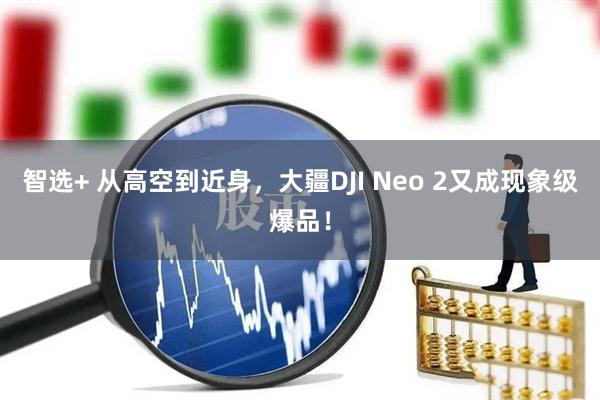 智选+ 从高空到近身，大疆DJI Neo 2又成现象级爆品！