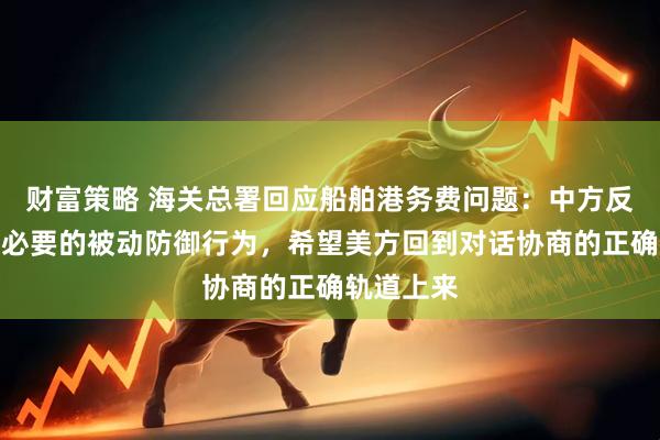 财富策略 海关总署回应船舶港务费问题：中方反制措施是必要的被动防御行为，希望美方回到对话协商的正确轨道上来