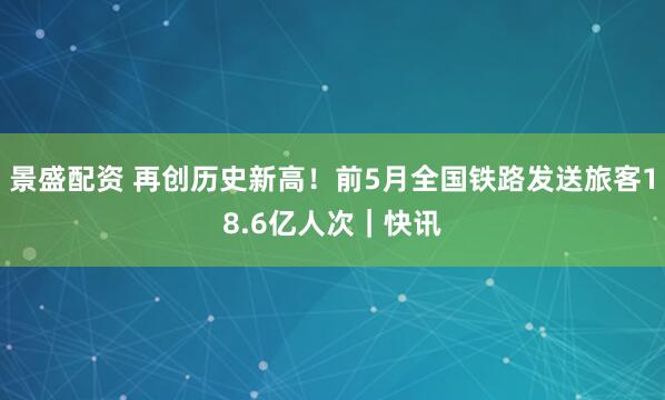 景盛配资 再创历史新高！前5月全国铁路发送旅客18.6亿人次｜快讯