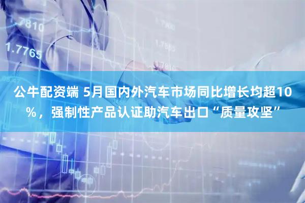 公牛配资端 5月国内外汽车市场同比增长均超10%,强制性产品认证助汽车出口“质量攻坚”