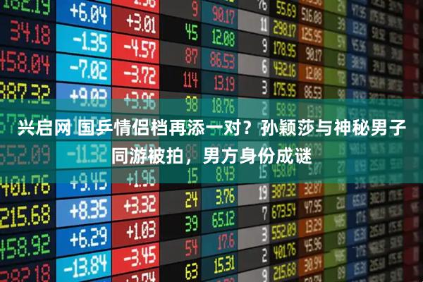 兴启网 国乒情侣档再添一对？孙颖莎与神秘男子同游被拍，男方身份成谜