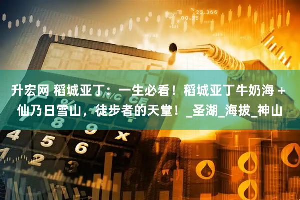 升宏网 稻城亚丁:一生必看!稻城亚丁牛奶海 + 仙乃日雪山,徒步者的天堂!_圣湖_海拔_神山