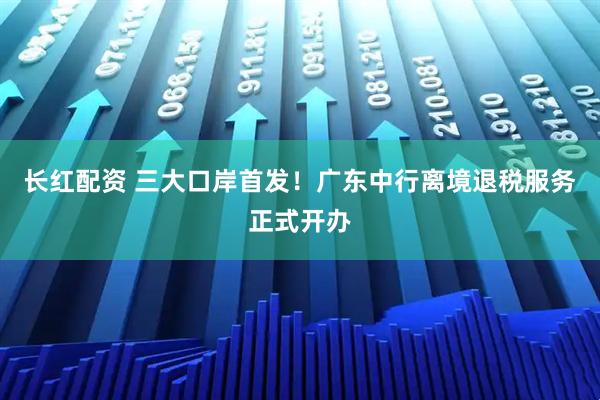 长红配资 三大口岸首发！广东中行离境退税服务正式开办